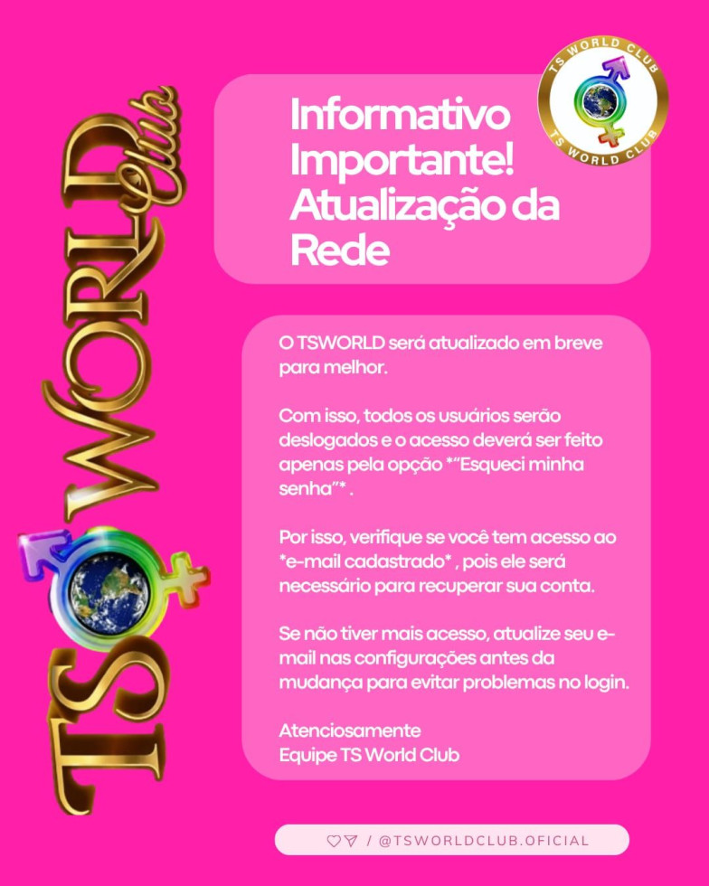 Informativo Importante! 
Atualização da Rede  
 
O TSWORLD será atualizado em breve para melhor. 
 
Com isso, todos os usuários serão deslogados e o acesso deverá ser feito apenas pela opção “Esqueci minha senha” . 
 
Por isso, verifique se você tem acesso ao *e-mail cadastrado* , pois ele será necessário para recuperar sua conta. 
 
Se não tiver mais acesso, atualize seu e-mail nas configurações antes da mudança para evitar problemas no login. 
Atenciosamente  
Equipe TS World Club 🏳️‍⚧️❤️